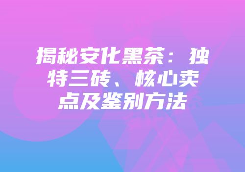 揭秘安化黑茶：独特三砖、核心卖点及鉴别方法