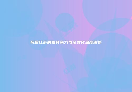 布朗红茶的独特魅力与茶文化深度解析