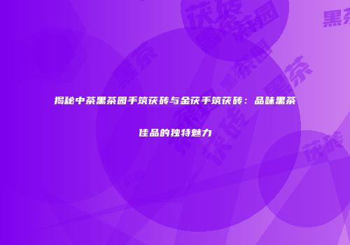 揭秘中茶黑茶园手筑茯砖与金茯手筑茯砖：品味黑茶佳品的独特魅力