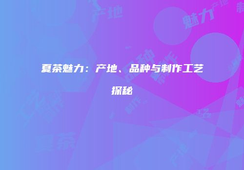 夏茶魅力：产地、品种与制作工艺探秘