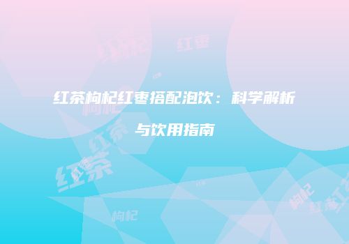 红茶枸杞红枣搭配泡饮：科学解析与饮用指南
