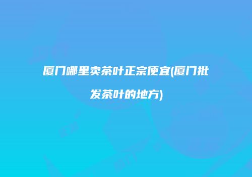 厦门哪里卖茶叶正宗便宜(厦门批发茶叶的地方)