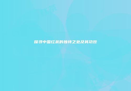 探寻中国红茶的独特之处及其功效