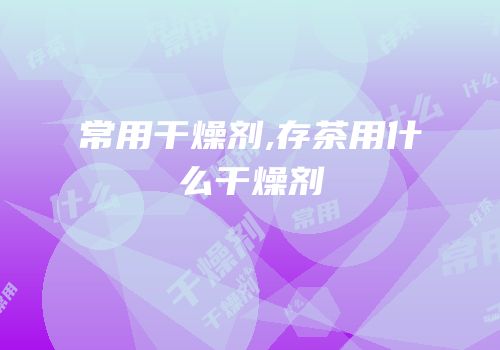 常用干燥剂,存茶用什么干燥剂
