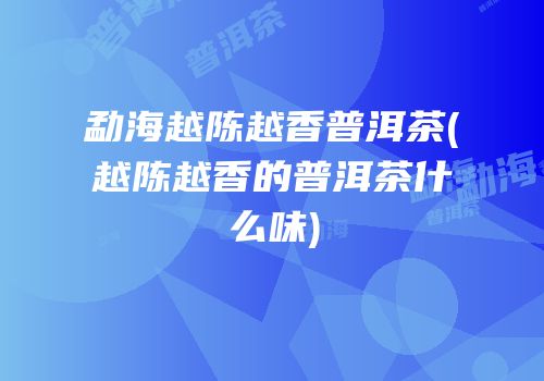 勐海越陈越香普洱茶(越陈越香的普洱茶什么味)