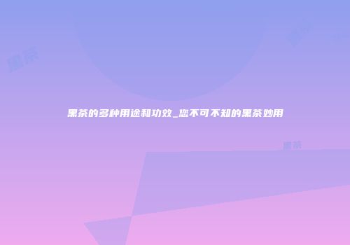 黑茶的多种用途和功效_您不可不知的黑茶妙用
