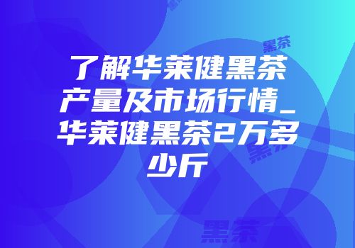 了解华莱健黑茶产量及市场行情_华莱健黑茶2万多少斤