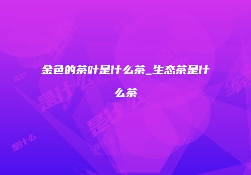 金色的茶叶是什么茶_生态茶是什么茶