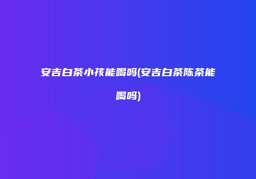安吉白茶小孩能喝吗(安吉白茶陈茶能喝吗)