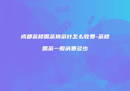 成都茶楼喝茶换茶叶怎么收费-茶楼喝茶一般消费多少