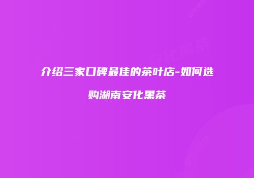 介绍三家口碑最佳的茶叶店-如何选购湖南安化黑茶