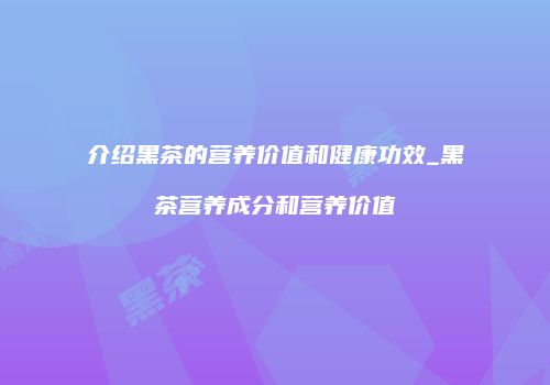 介绍黑茶的营养价值和健康功效_黑茶营养成分和营养价值