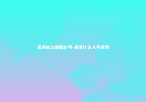 黑茶能改善便秘吗-黑茶什么人不能喝