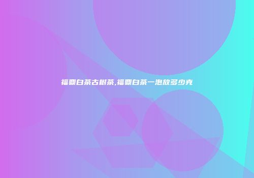 福鼎白茶古树茶,福鼎白茶一泡放多少克