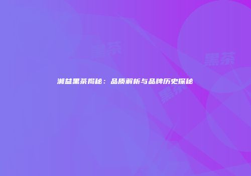 湘益黑茶揭秘：品质解析与品牌历史探秘