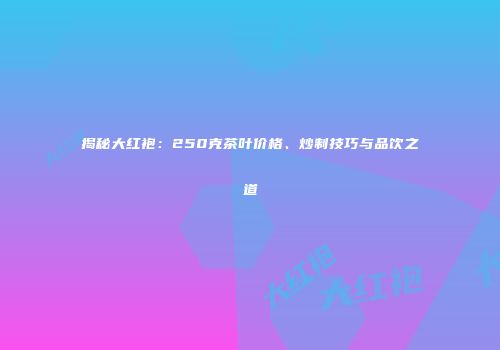 揭秘大红袍：250克茶叶价格、炒制技巧与品饮之道