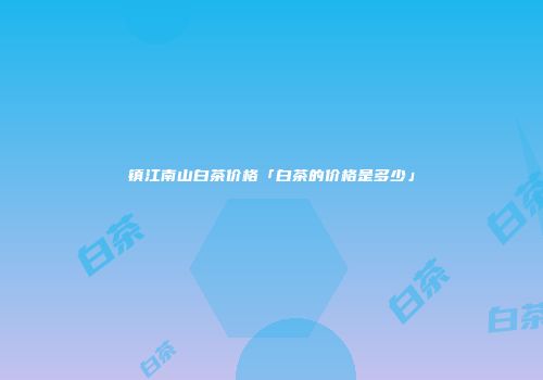 镇江南山白茶价格「白茶的价格是多少」