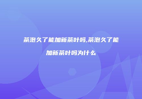 茶泡久了能加新茶叶吗,茶泡久了能加新茶叶吗为什么