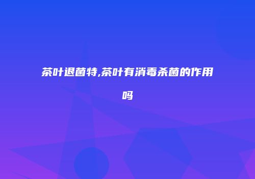 茶叶退菌特,茶叶有消毒杀菌的作用吗