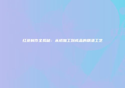 红茶制作全揭秘：从初加工到成品的精湛工艺
