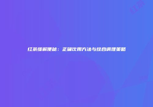 红茶缓解便秘：正确饮用方法与综合调理策略