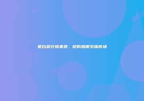 老白茶行情来袭，抢购热潮引爆市场