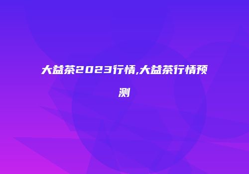大益茶2023行情,大益茶行情预测