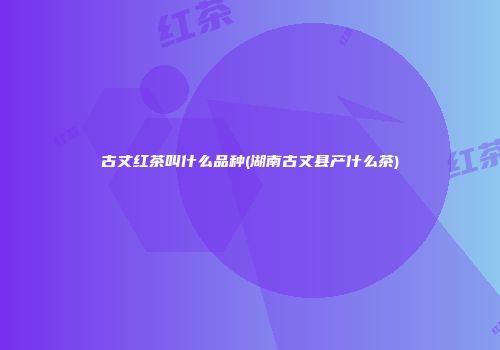 古丈红茶叫什么品种(湖南古丈县产什么茶)