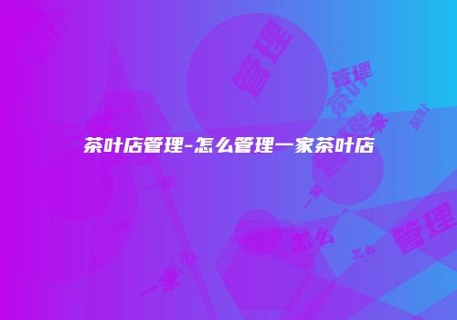 茶叶店管理-怎么管理一家茶叶店