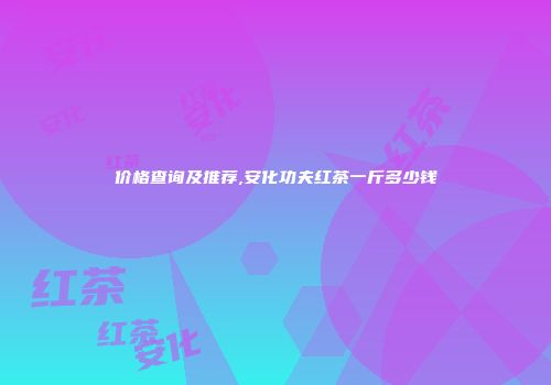 价格查询及推荐,安化功夫红茶一斤多少钱