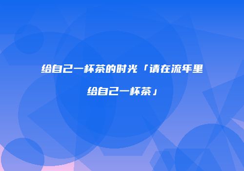 给自己一杯茶的时光「请在流年里给自己一杯茶」