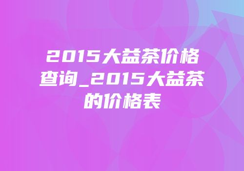 2015大益茶价格查询_2015大益茶的价格表