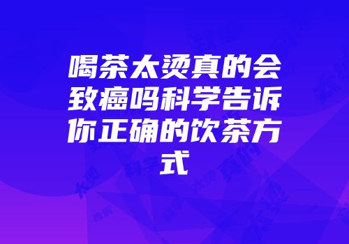 喝茶太烫真的会致癌吗科学告诉你正确的饮茶方式