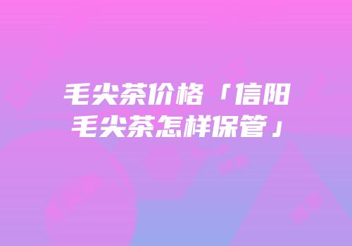 毛尖茶价格「信阳毛尖茶怎样保管」