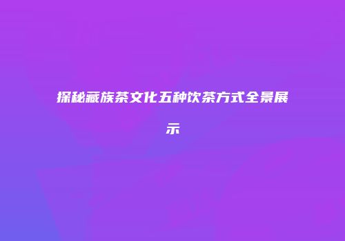 探秘藏族茶文化五种饮茶方式全景展示