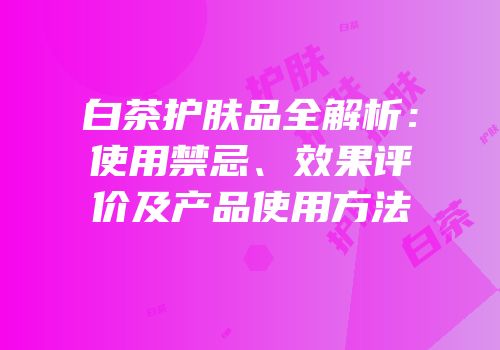 白茶护肤品全解析：使用禁忌、效果评价及产品使用方法