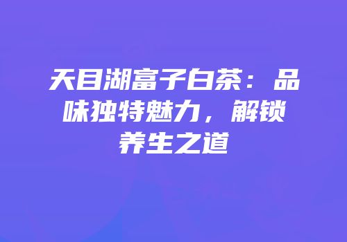 天目湖富子白茶：品味独特魅力，解锁养生之道