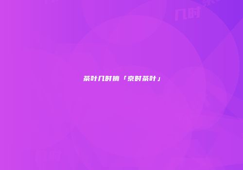 茶叶几时摘「京时茶叶」