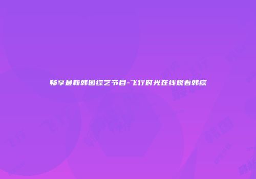 畅享最新韩国综艺节目-飞行时光在线观看韩综