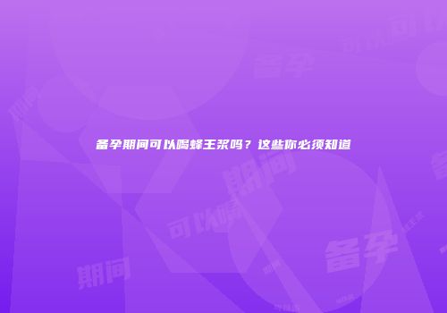 备孕期间可以喝蜂王浆吗？这些你必须知道
