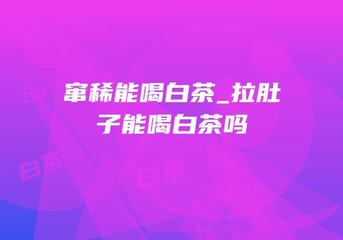 窜稀能喝白茶_拉肚子能喝白茶吗