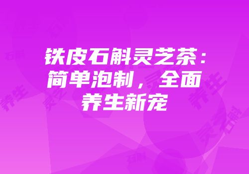 铁皮石斛灵芝茶：简单泡制，全面养生新宠