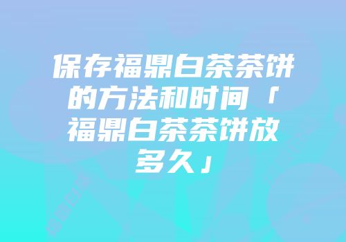 保存福鼎白茶茶饼的方法和时间「福鼎白茶茶饼放多久」