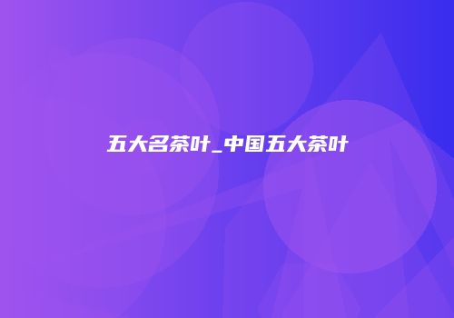 五大名茶叶_中国五大茶叶