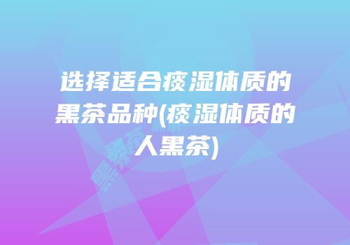 选择适合痰湿体质的黑茶品种(痰湿体质的人黑茶)