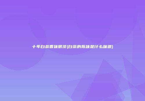 十年白茶香味很淡(白茶的陈味是什么味道)
