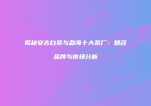 揭秘安吉白茶与勐海十大茶厂：知名品牌与市场分析