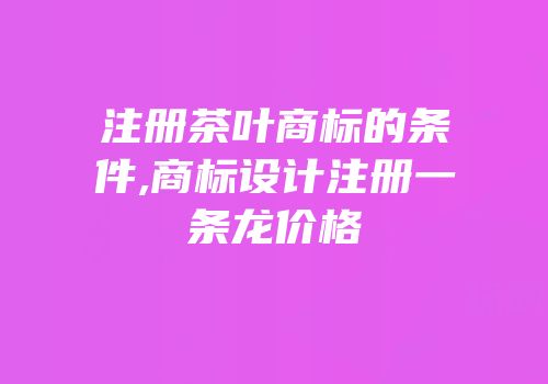 注册茶叶商标的条件,商标设计注册一条龙价格