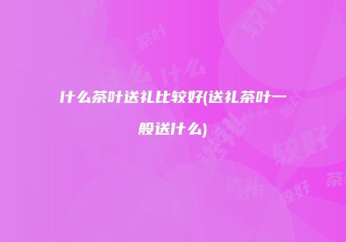 什么茶叶送礼比较好(送礼茶叶一般送什么)