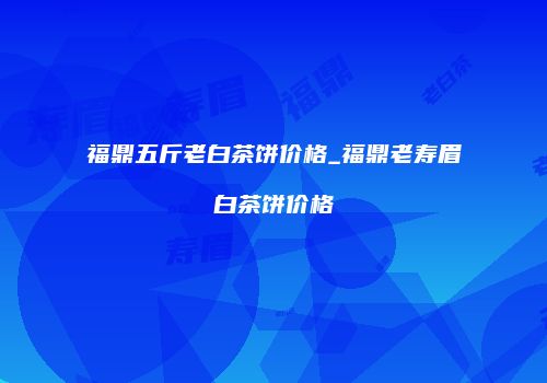 福鼎五斤老白茶饼价格_福鼎老寿眉白茶饼价格